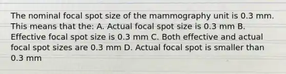 The nominal focal spot size of the mammography unit is 0.3 mm. This means that the: A. Actual focal spot size is 0.3 mm B. Effective focal spot size is 0.3 mm C. Both effective and actual focal spot sizes are 0.3 mm D. Actual focal spot is smaller than 0.3 mm