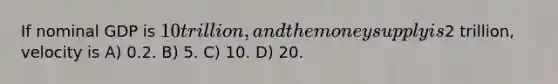 If nominal GDP is 10 trillion, and the money supply is2 trillion, velocity is A) 0.2. B) 5. C) 10. D) 20.