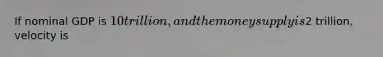 If nominal GDP is 10 trillion, and the money supply is2 trillion, velocity is
