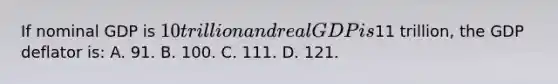 If nominal GDP is 10 trillion and real GDP is11 trillion, the GDP deflator is: A. 91. B. 100. C. 111. D. 121.