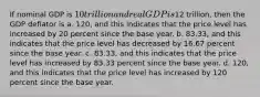 If nominal GDP is 10 trillion and real GDP is12 trillion, then the GDP deflator is a. 120, and this indicates that the price level has increased by 20 percent since the base year. b. 83.33, and this indicates that the price level has decreased by 16.67 percent since the base year. c. 83.33, and this indicates that the price level has increased by 83.33 percent since the base year. d. 120, and this indicates that the price level has increased by 120 percent since the base year.