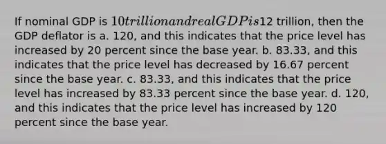 If nominal GDP is 10 trillion and real GDP is12 trillion, then the GDP deflator is a. 120, and this indicates that the price level has increased by 20 percent since the base year. b. 83.33, and this indicates that the price level has decreased by 16.67 percent since the base year. c. 83.33, and this indicates that the price level has increased by 83.33 percent since the base year. d. 120, and this indicates that the price level has increased by 120 percent since the base year.