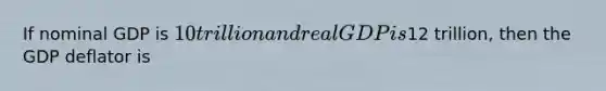 If nominal GDP is 10 trillion and real GDP is12 trillion, then the GDP deflator is