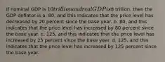 If nominal GDP is 10 trillion and real GDP is8 trillion, then the GDP deflator is a. 80, and this indicates that the price level has decreased by 20 percent since the base year. b. 80, and this indicates that the price level has increased by 80 percent since the base year. c. 125, and this indicates that the price level has increased by 25 percent since the base year. d. 125, and this indicates that the price level has increased by 125 percent since the base year.