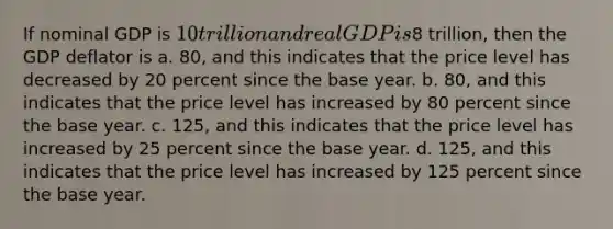 If nominal GDP is 10 trillion and real GDP is8 trillion, then the GDP deflator is a. 80, and this indicates that the price level has decreased by 20 percent since the base year. b. 80, and this indicates that the price level has increased by 80 percent since the base year. c. 125, and this indicates that the price level has increased by 25 percent since the base year. d. 125, and this indicates that the price level has increased by 125 percent since the base year.