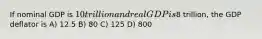 If nominal GDP is 10 trillion and real GDP is8 trillion, the GDP deflator is A) 12.5 B) 80 C) 125 D) 800