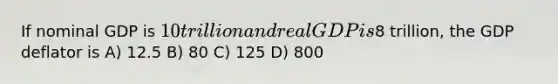 If nominal GDP is 10 trillion and real GDP is8 trillion, the GDP deflator is A) 12.5 B) 80 C) 125 D) 800