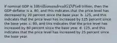 If nominal GDP is 10 trillion and real GDP is8 trillion, then the GDP deflator is a. 80, and this indicates that the price level has decreased by 20 percent since the base year. b. 125, and this indicates that the price level has increased by 125 percent since the base year. c. 80, and this indicates that the price level has increased by 80 percent since the base year. d. 125, and this indicates that the price level has increased by 25 percent since the base year.