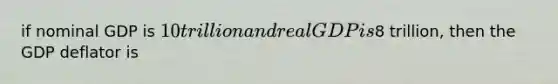 if nominal GDP is 10 trillion and real GDP is8 trillion, then the GDP deflator is