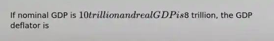 If nominal GDP is 10 trillion and real GDP is8 trillion, the GDP deflator is