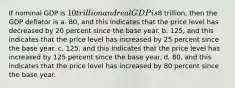 If nominal GDP is 10 trillion and real GDP is8 trillion, then the GDP deflator is a. 80, and this indicates that the price level has decreased by 20 percent since the base year. b. 125, and this indicates that the price level has increased by 25 percent since the base year. c. 125, and this indicates that the price level has increased by 125 percent since the base year. d. 80, and this indicates that the price level has increased by 80 percent since the base year.