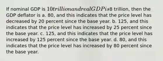 If nominal GDP is 10 trillion and real GDP is8 trillion, then the GDP deflator is a. 80, and this indicates that the price level has decreased by 20 percent since the base year. b. 125, and this indicates that the price level has increased by 25 percent since the base year. c. 125, and this indicates that the price level has increased by 125 percent since the base year. d. 80, and this indicates that the price level has increased by 80 percent since the base year.