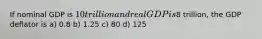 If nominal GDP is 10 trillion and real GDP is8 trillion, the GDP deflator is a) 0.8 b) 1.25 c) 80 d) 125