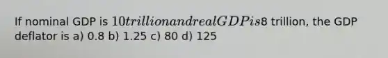 If nominal GDP is 10 trillion and real GDP is8 trillion, the GDP deflator is a) 0.8 b) 1.25 c) 80 d) 125