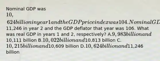 Nominal GDP was 10,624 billion in year 1 and the GDP price index was 104. Nominal GDP was11,246 in year 2 and the GDP deflator that year was 106. What was real GDP in years 1 and 2, respectively? A.9,983 billion and10,111 billion B.10,022 billion and10,813 billion C.10,215 billion and10,609 billion D.10,624 billion and11,246 billion