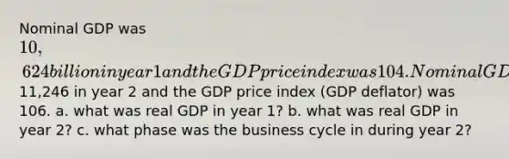 Nominal GDP was 10,624 billion in year 1 and the GDP price index was 104. Nominal GDP was11,246 in year 2 and the GDP price index (GDP deflator) was 106. a. what was real GDP in year 1? b. what was real GDP in year 2? c. what phase was the business cycle in during year 2?