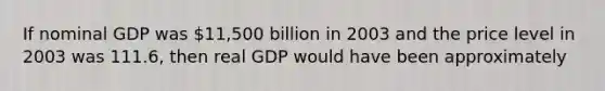 If nominal GDP was 11,500 billion in 2003 and the price level in 2003 was 111.6, then real GDP would have been approximately