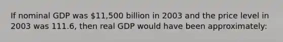 If nominal GDP was 11,500 billion in 2003 and the price level in 2003 was 111.6, then real GDP would have been approximately: