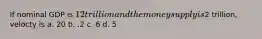 If nominal GDP is 12 trillion and the money supply is2 trillion, velocty is a. 20 b. .2 c. 6 d. 5