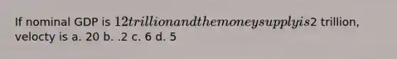 If nominal GDP is 12 trillion and the money supply is2 trillion, velocty is a. 20 b. .2 c. 6 d. 5