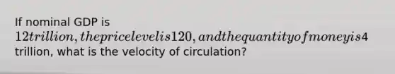 If nominal GDP is 12 trillion, the price level is 120, and the quantity of money is4 trillion, what is the velocity of circulation?