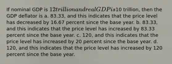 If nominal GDP is 12 trillion and real GDP is10 trillion, then the GDP deflator is a. 83.33, and this indicates that the price level has decreased by 16.67 percent since the base year. b. 83.33, and this indicates that the price level has increased by 83.33 percent since the base year. c. 120, and this indicates that the price level has increased by 20 percent since the base year. d. 120, and this indicates that the price level has increased by 120 percent since the base year.