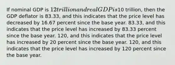 If nominal GDP is 12 trillion and real GDP is10 trillion, then the GDP deflator is 83.33, and this indicates that the price level has decreased by 16.67 percent since the base year. 83.33, and this indicates that the price level has increased by 83.33 percent since the base year. 120, and this indicates that the price level has increased by 20 percent since the base year. 120, and this indicates that the price level has increased by 120 percent since the base year.