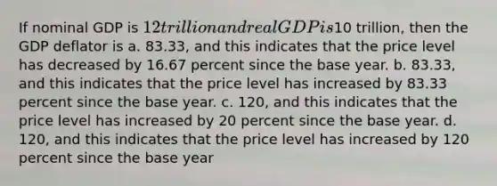 If nominal GDP is 12 trillion and real GDP is10 trillion, then the GDP deflator is a. 83.33, and this indicates that the price level has decreased by 16.67 percent since the base year. b. 83.33, and this indicates that the price level has increased by 83.33 percent since the base year. c. 120, and this indicates that the price level has increased by 20 percent since the base year. d. 120, and this indicates that the price level has increased by 120 percent since the base year