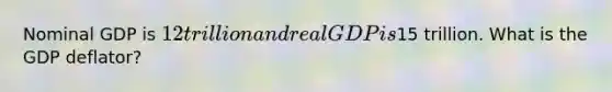 Nominal GDP is 12 trillion and real GDP is15 trillion. What is the GDP deflator?