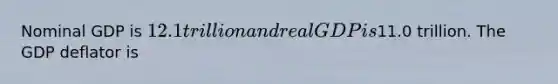 Nominal GDP is 12.1 trillion and real GDP is11.0 trillion. The GDP deflator is