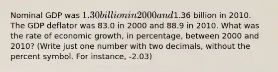 Nominal GDP was 1.30 billion in 2000 and1.36 billion in 2010. The GDP deflator was 83.0 in 2000 and 88.9 in 2010. What was the rate of economic growth, in percentage, between 2000 and 2010? (Write just one number with two decimals, without the percent symbol. For instance, -2.03)