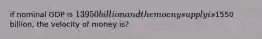 if nominal GDP is 13950 billion and the moeny supply is1550 billion, the velocity of money is?