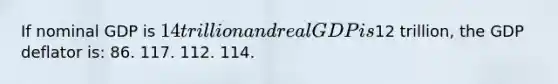 If nominal GDP is 14 trillion and real GDP is12 trillion, the GDP deflator is: 86. 117. 112. 114.