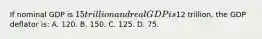 If nominal GDP is 15 trillion and real GDP is12 trillion, the GDP deflator is: A. 120. B. 150. C. 125. D. 75.