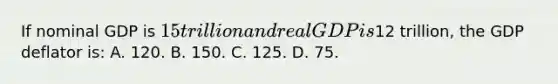 If nominal GDP is 15 trillion and real GDP is12 trillion, the GDP deflator is: A. 120. B. 150. C. 125. D. 75.