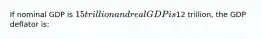 If nominal GDP is 15 trillion and real GDP is12 trillion, the GDP deflator is: