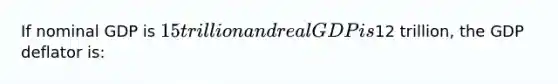 If nominal GDP is 15 trillion and real GDP is12 trillion, the GDP deflator is: