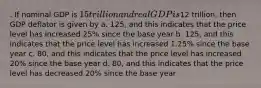 . If nominal GDP is 15 trillion and real GDP is12 trillion, then GDP deflator is given by a. 125, and this indicates that the price level has increased 25% since the base year b. 125, and this indicates that the price level has increased 1.25% since the base year c. 80, and this indicates that the price level has increased 20% since the base year d. 80, and this indicates that the price level has decreased 20% since the base year