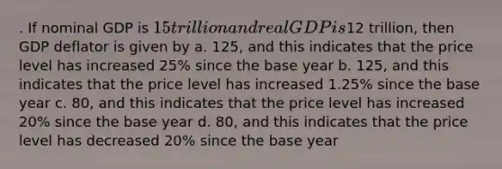 . If nominal GDP is 15 trillion and real GDP is12 trillion, then GDP deflator is given by a. 125, and this indicates that the price level has increased 25% since the base year b. 125, and this indicates that the price level has increased 1.25% since the base year c. 80, and this indicates that the price level has increased 20% since the base year d. 80, and this indicates that the price level has decreased 20% since the base year