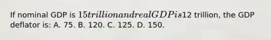 If nominal GDP is 15 trillion and real GDP is12 trillion, the GDP deflator is: A. 75. B. 120. C. 125. D. 150.