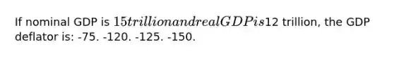 If nominal GDP is 15 trillion and real GDP is12 trillion, the GDP deflator is: -75. -120. -125. -150.