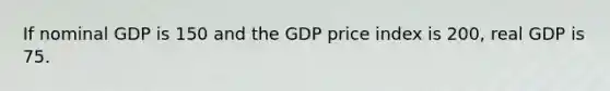 If nominal GDP is 150 and the GDP price index is 200, real GDP is 75.