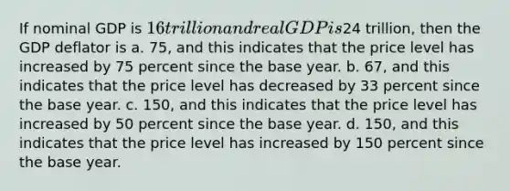 If nominal GDP is 16 trillion and real GDP is24 trillion, then the GDP deflator is a. 75, and this indicates that the price level has increased by 75 percent since the base year. b. 67, and this indicates that the price level has decreased by 33 percent since the base year. c. 150, and this indicates that the price level has increased by 50 percent since the base year. d. 150, and this indicates that the price level has increased by 150 percent since the base year.