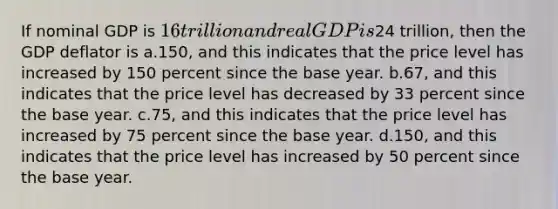 If nominal GDP is 16 trillion and real GDP is24 trillion, then the GDP deflator is a.150, and this indicates that the price level has increased by 150 percent since the base year. b.67, and this indicates that the price level has decreased by 33 percent since the base year. c.75, and this indicates that the price level has increased by 75 percent since the base year. d.150, and this indicates that the price level has increased by 50 percent since the base year.