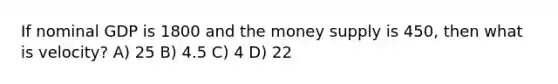 If nominal GDP is 1800 and the money supply is 450, then what is velocity? A) 25 B) 4.5 C) 4 D) 22