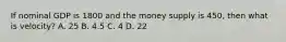 If nominal GDP is 1800 and the money supply is 450, then what is velocity? A. 25 B. 4.5 C. 4 D. 22