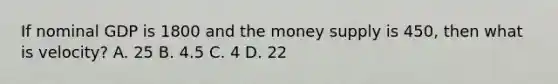 If nominal GDP is 1800 and the money supply is 450, then what is velocity? A. 25 B. 4.5 C. 4 D. 22