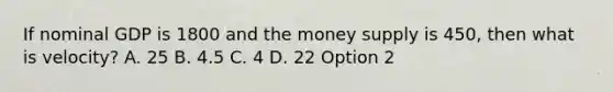 If nominal GDP is 1800 and the money supply is 450, then what is velocity? A. 25 B. 4.5 C. 4 D. 22 Option 2