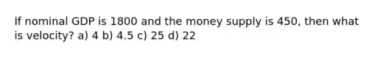 If nominal GDP is 1800 and the money supply is 450, then what is velocity? a) 4 b) 4.5 c) 25 d) 22