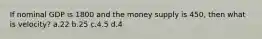 If nominal GDP is 1800 and the money supply is 450, then what is velocity? a.22 b.25 c.4.5 d.4